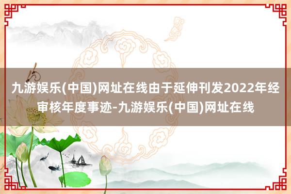 九游娱乐(中国)网址在线由于延伸刊发2022年经审核年度事迹-九游娱乐(中国)网址在线