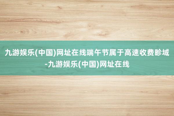 九游娱乐(中国)网址在线端午节属于高速收费畛域-九游娱乐(中国)网址在线