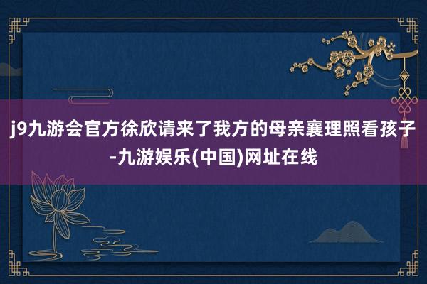 j9九游会官方徐欣请来了我方的母亲襄理照看孩子-九游娱乐(中国)网址在线