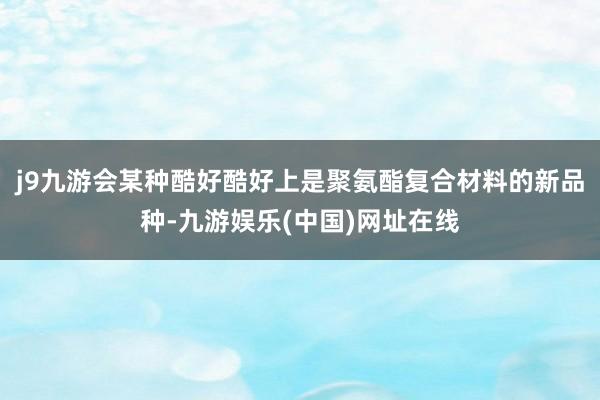 j9九游会某种酷好酷好上是聚氨酯复合材料的新品种-九游娱乐(中国)网址在线