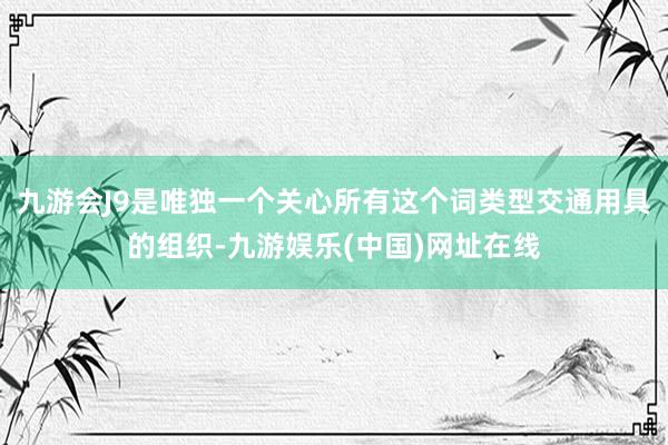 九游会J9是唯独一个关心所有这个词类型交通用具的组织-九游娱乐(中国)网址在线