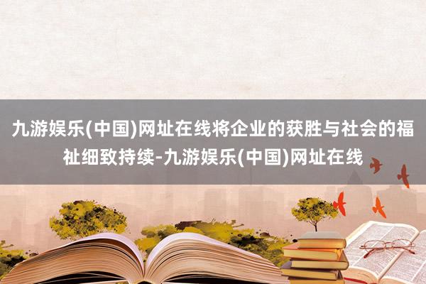 九游娱乐(中国)网址在线将企业的获胜与社会的福祉细致持续-九游娱乐(中国)网址在线