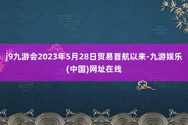 j9九游会2023年5月28日贸易首航以来-九游娱乐(中国)网址在线