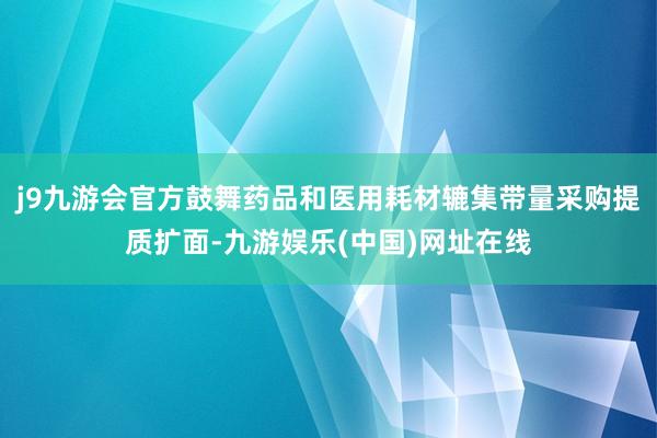 j9九游会官方鼓舞药品和医用耗材辘集带量采购提质扩面-九游娱乐(中国)网址在线