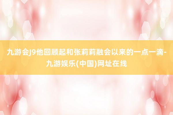 九游会J9他回顾起和张莉莉融会以来的一点一滴-九游娱乐(中国)网址在线