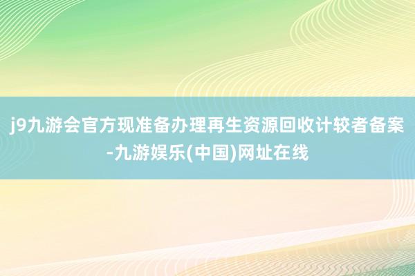 j9九游会官方现准备办理再生资源回收计较者备案-九游娱乐(中国)网址在线