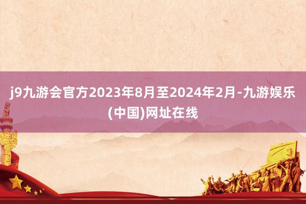 j9九游会官方2023年8月至2024年2月-九游娱乐(中国)网址在线