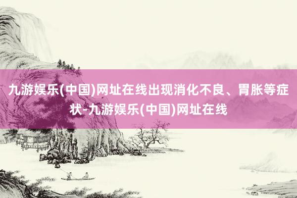 九游娱乐(中国)网址在线出现消化不良、胃胀等症状-九游娱乐(中国)网址在线