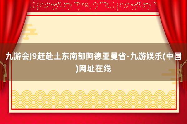 九游会J9赶赴土东南部阿德亚曼省-九游娱乐(中国)网址在线