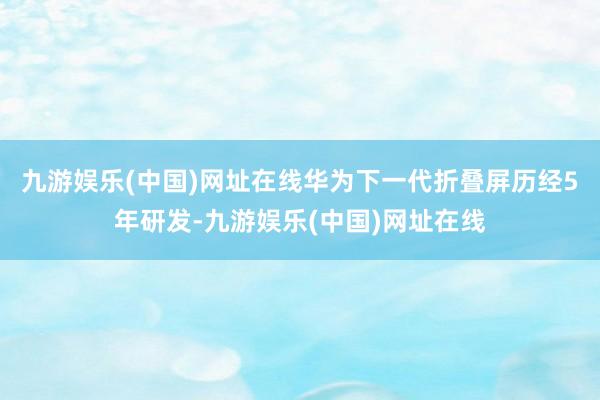 九游娱乐(中国)网址在线华为下一代折叠屏历经5年研发-九游娱乐(中国)网址在线