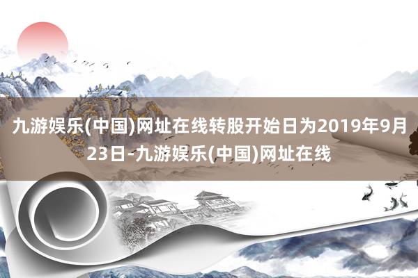 九游娱乐(中国)网址在线转股开始日为2019年9月23日-九游娱乐(中国)网址在线