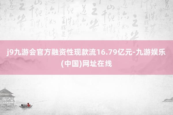 j9九游会官方融资性现款流16.79亿元-九游娱乐(中国)网址在线