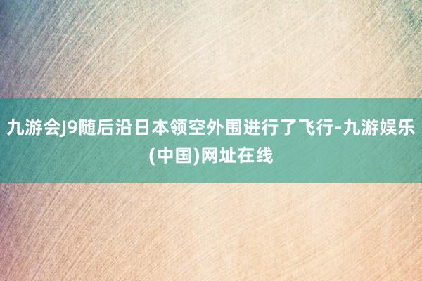 九游会J9随后沿日本领空外围进行了飞行-九游娱乐(中国)网址在线