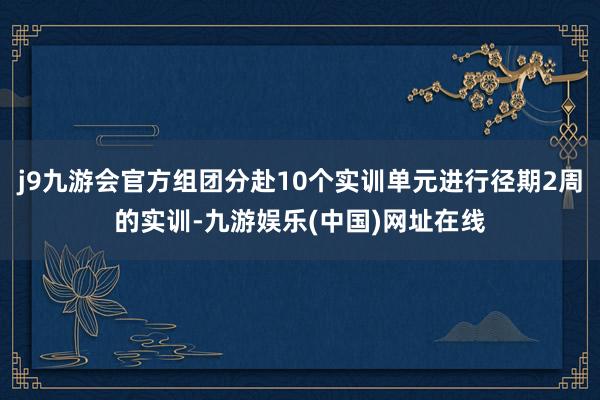 j9九游会官方组团分赴10个实训单元进行径期2周的实训-九游娱乐(中国)网址在线