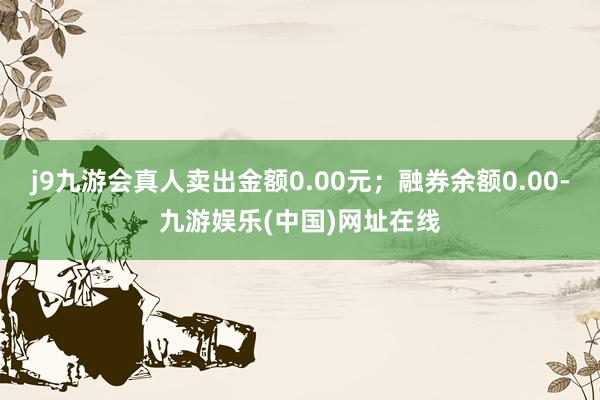 j9九游会真人卖出金额0.00元；融券余额0.00-九游娱乐(中国)网址在线