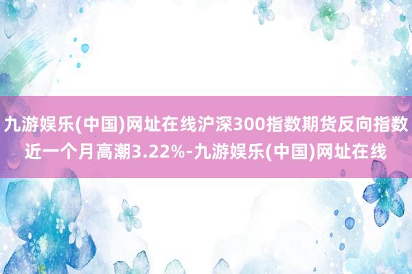 九游娱乐(中国)网址在线沪深300指数期货反向指数近一个月高潮3.22%-九游娱乐(中国)网址在线