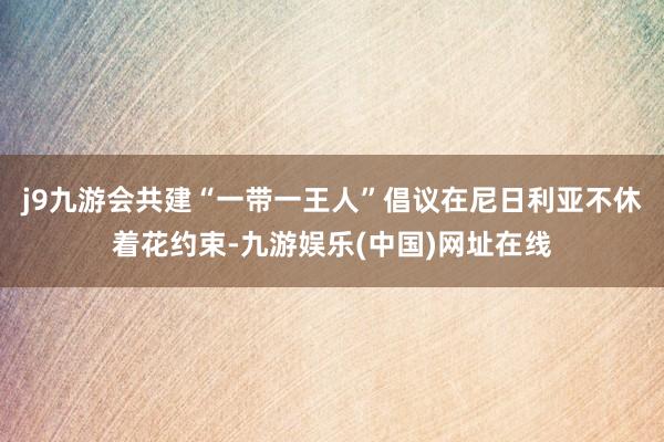 j9九游会共建“一带一王人”倡议在尼日利亚不休着花约束-九游娱乐(中国)网址在线