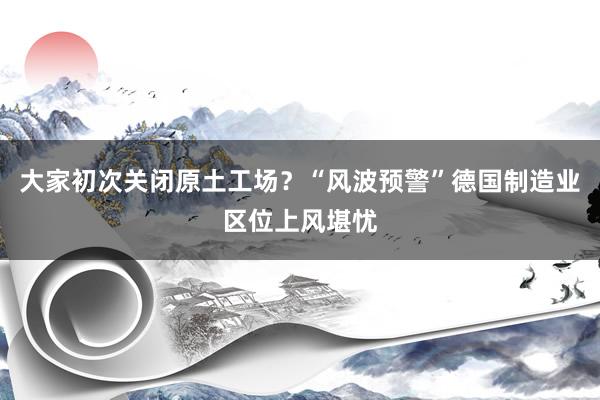 大家初次关闭原土工场？“风波预警”德国制造业区位上风堪忧