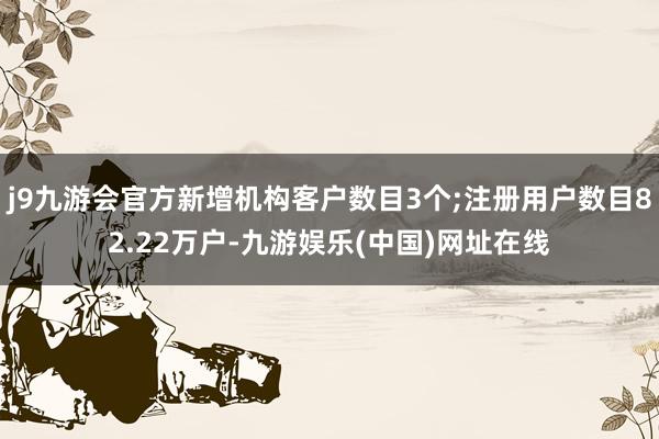 j9九游会官方新增机构客户数目3个;注册用户数目82.22万户-九游娱乐(中国)网址在线