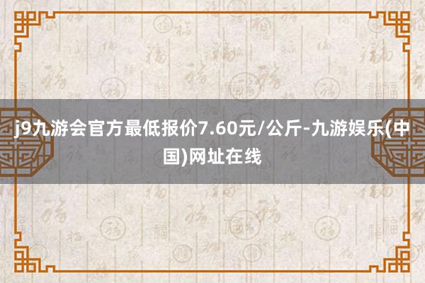 j9九游会官方最低报价7.60元/公斤-九游娱乐(中国)网址在线