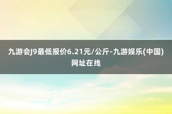 九游会J9最低报价6.21元/公斤-九游娱乐(中国)网址在线