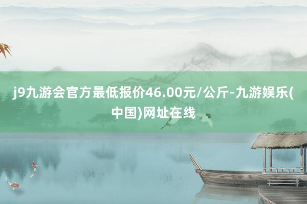 j9九游会官方最低报价46.00元/公斤-九游娱乐(中国)网址在线