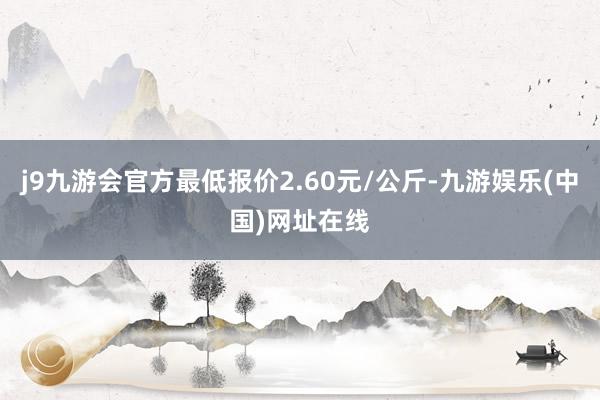 j9九游会官方最低报价2.60元/公斤-九游娱乐(中国)网址在线