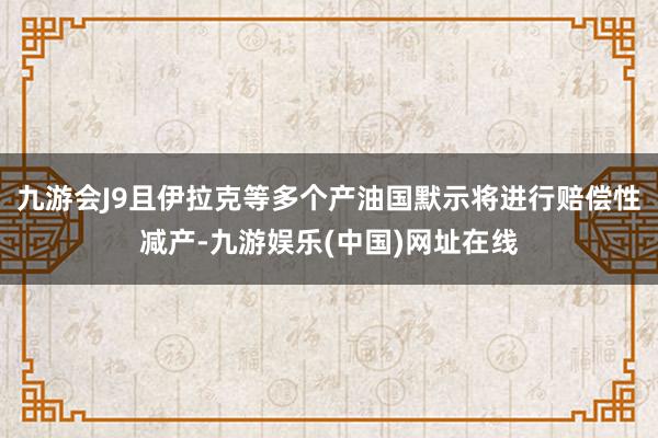 九游会J9且伊拉克等多个产油国默示将进行赔偿性减产-九游娱乐(中国)网址在线