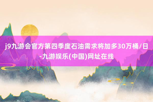 j9九游会官方第四季度石油需求将加多30万桶/日-九游娱乐(中国)网址在线