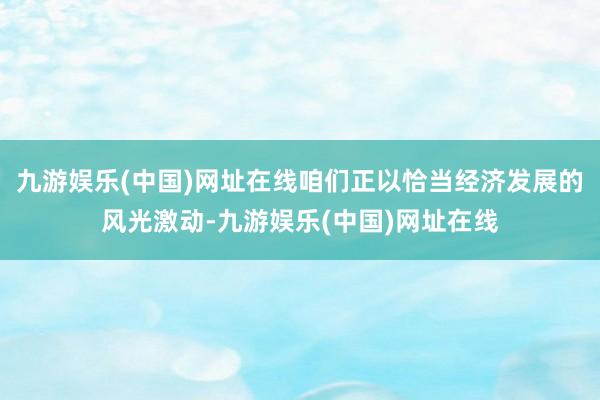 九游娱乐(中国)网址在线咱们正以恰当经济发展的风光激动-九游娱乐(中国)网址在线