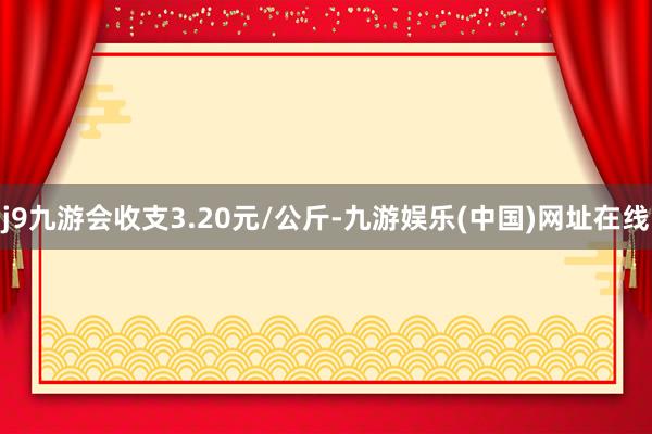 j9九游会收支3.20元/公斤-九游娱乐(中国)网址在线