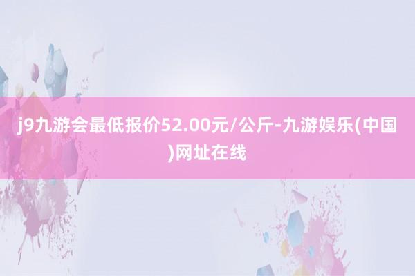 j9九游会最低报价52.00元/公斤-九游娱乐(中国)网址在线