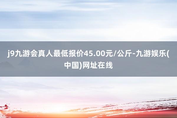 j9九游会真人最低报价45.00元/公斤-九游娱乐(中国)网址在线