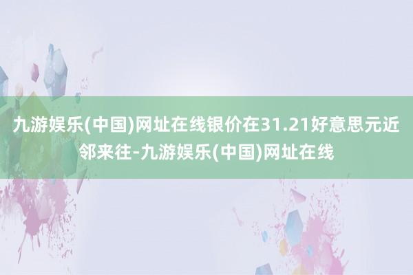 九游娱乐(中国)网址在线银价在31.21好意思元近邻来往-九游娱乐(中国)网址在线