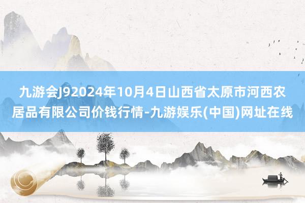 九游会J92024年10月4日山西省太原市河西农居品有限公司价钱行情-九游娱乐(中国)网址在线