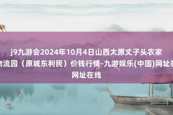 j9九游会2024年10月4日山西太原丈子头农家具物流园（原城东利民）价钱行情-九游娱乐(中国)网址在线