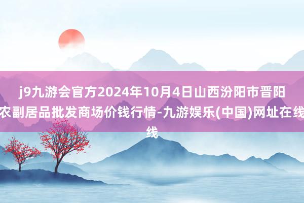 j9九游会官方2024年10月4日山西汾阳市晋阳农副居品批发商场价钱行情-九游娱乐(中国)网址在线