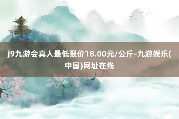 j9九游会真人最低报价18.00元/公斤-九游娱乐(中国)网址在线