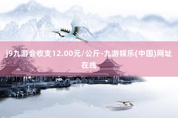 j9九游会收支12.00元/公斤-九游娱乐(中国)网址在线