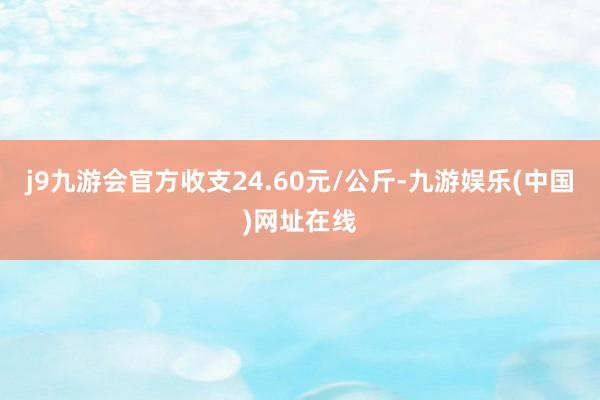 j9九游会官方收支24.60元/公斤-九游娱乐(中国)网址在线