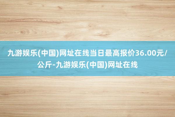 九游娱乐(中国)网址在线当日最高报价36.00元/公斤-九游娱乐(中国)网址在线