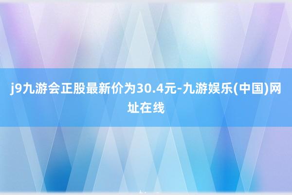 j9九游会正股最新价为30.4元-九游娱乐(中国)网址在线