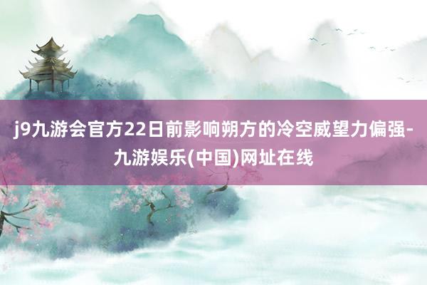 j9九游会官方22日前影响朔方的冷空威望力偏强-九游娱乐(中国)网址在线