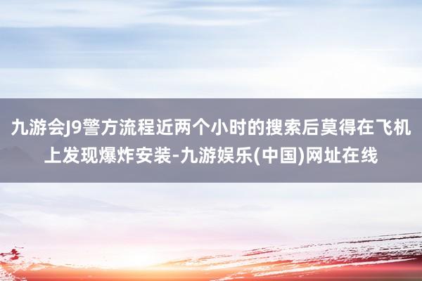 九游会J9警方流程近两个小时的搜索后莫得在飞机上发现爆炸安装-九游娱乐(中国)网址在线