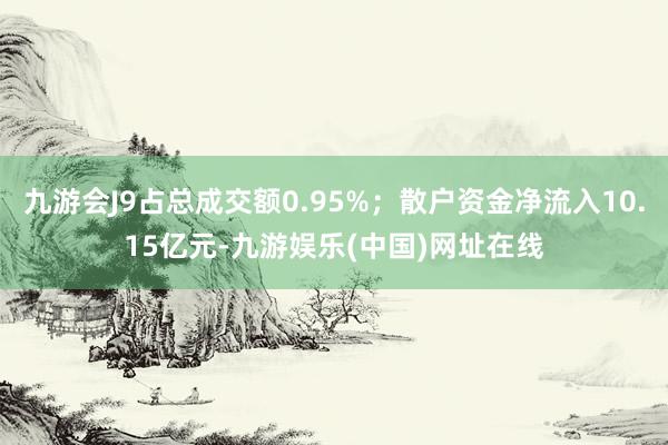 九游会J9占总成交额0.95%；散户资金净流入10.15亿元-九游娱乐(中国)网址在线