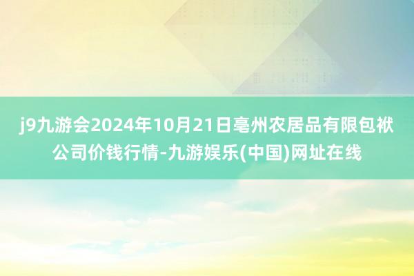 j9九游会2024年10月21日亳州农居品有限包袱公司价钱行情-九游娱乐(中国)网址在线