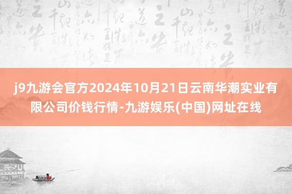 j9九游会官方2024年10月21日云南华潮实业有限公司价钱行情-九游娱乐(中国)网址在线