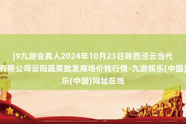 j9九游会真人2024年10月23日陕西泾云当代农业股份有限公司云阳蔬菜批发商场价钱行情-九游娱乐(中国)网址在线