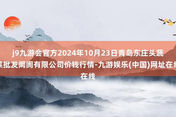 j9九游会官方2024年10月23日青岛东庄头蔬菜批发阛阓有限公司价钱行情-九游娱乐(中国)网址在线