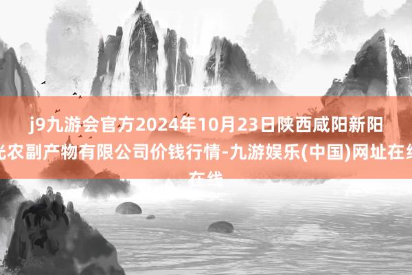 j9九游会官方2024年10月23日陕西咸阳新阳光农副产物有限公司价钱行情-九游娱乐(中国)网址在线